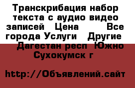 Транскрибация/набор текста с аудио,видео записей › Цена ­ 15 - Все города Услуги » Другие   . Дагестан респ.,Южно-Сухокумск г.
